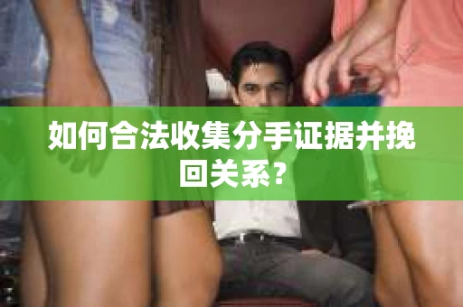 如何合法收集分手证据并挽回关系？