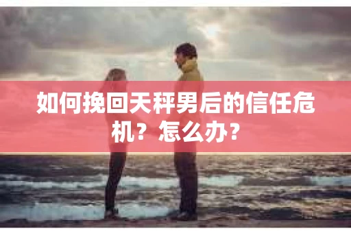 如何挽回天秤男后的信任危机?怎么办? 如何挽回天秤男后的信任危机?怎么办?