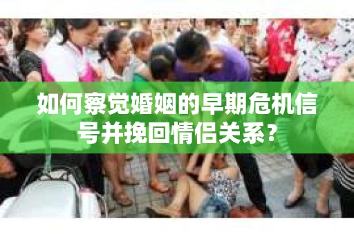 如何察觉婚姻的早期危机信号并挽回情侣关系？