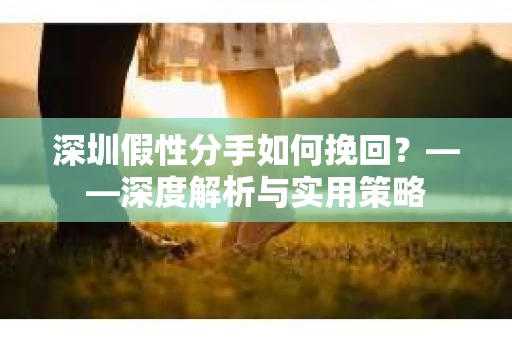 深圳假性分手如何挽回？——深度解析与实用策略