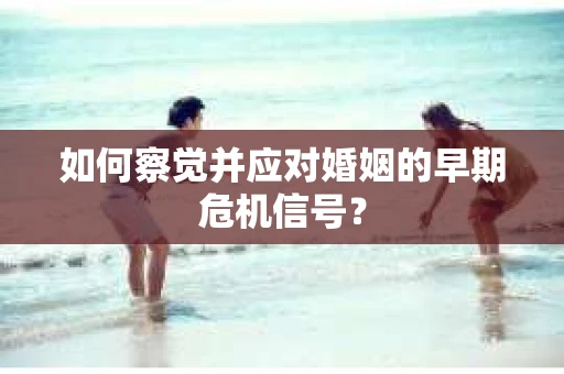如何察觉并应对婚姻的早期危机信号？