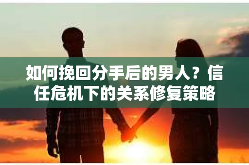 如何挽回分手后的男人？信任危机下的关系修复策略