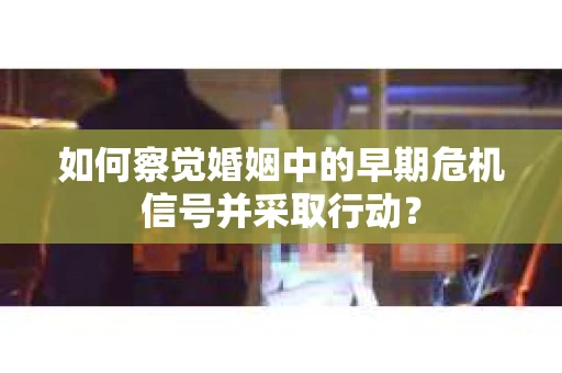 如何察觉婚姻中的早期危机信号并采取行动？