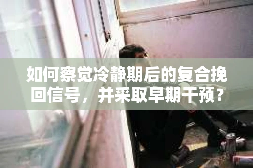如何察觉冷静期后的复合挽回信号，并采取早期干预？