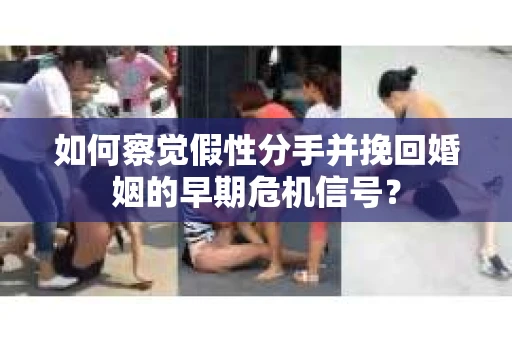 如何察觉假性分手并挽回婚姻的早期危机信号？