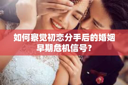 如何察觉初恋分手后的婚姻早期危机信号？