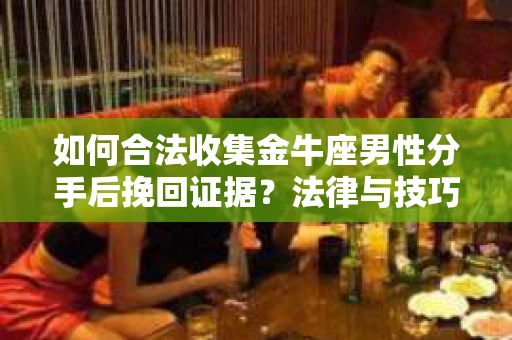 如何合法收集金牛座男性分手后挽回证据？法律与技巧的双重指导