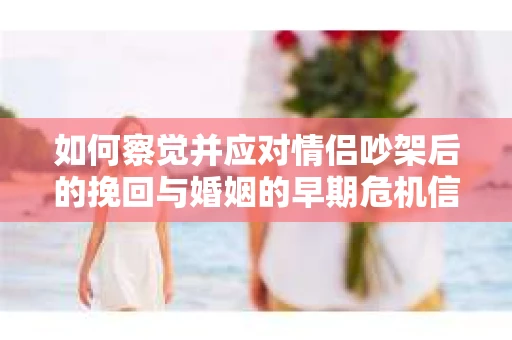 如何察觉并应对情侣吵架后的挽回与婚姻的早期危机信号？