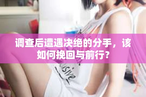 调查后遭遇决绝的分手，该如何挽回与前行？