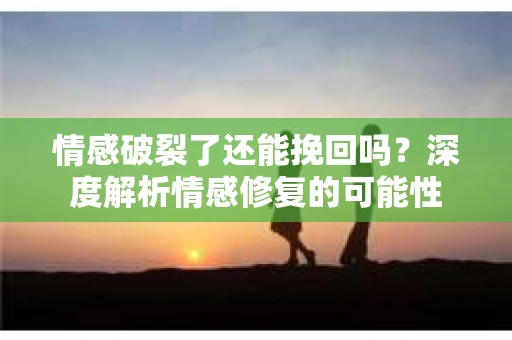 情感破裂了还能挽回吗？深度解析情感修复的可能性