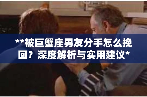 **被巨蟹座男友分手怎么挽回？深度解析与实用建议**