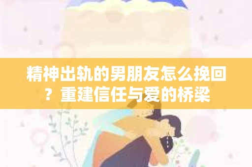 精神出轨的男朋友怎么挽回？重建信任与爱的桥梁
