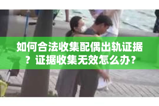 如何合法收集配偶出轨证据？证据收集无效怎么办？