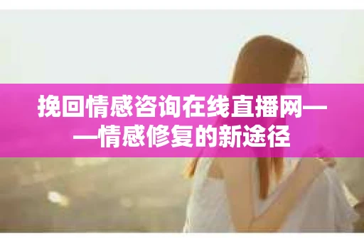 挽回情感咨询在线直播网——情感修复的新途径