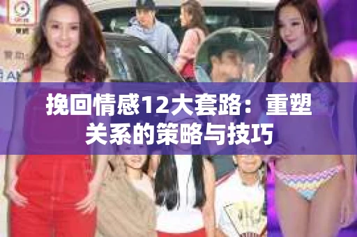 挽回情感12大套路：重塑关系的策略与技巧