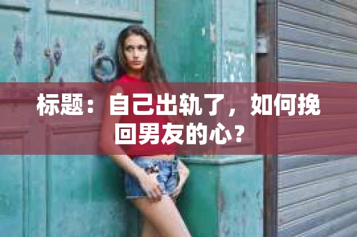 标题：自己出轨了，如何挽回男友的心？