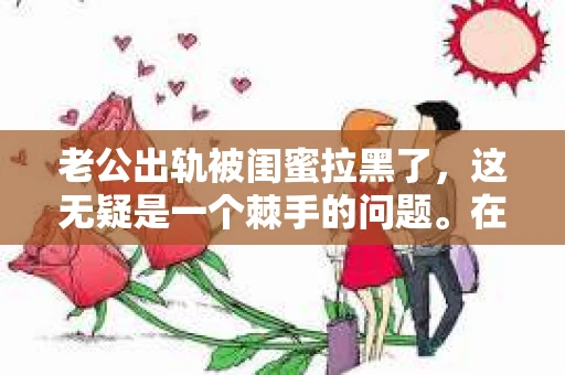 老公出轨被闺蜜拉黑了，这无疑是一个棘手的问题。在这个问题上，我想要和大家分享一下我的看法和经历，希望能给大家带来一些启示。