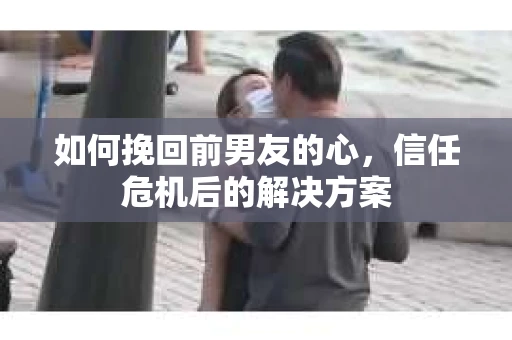 如何挽回前男友的心，信任危机后的解决方案