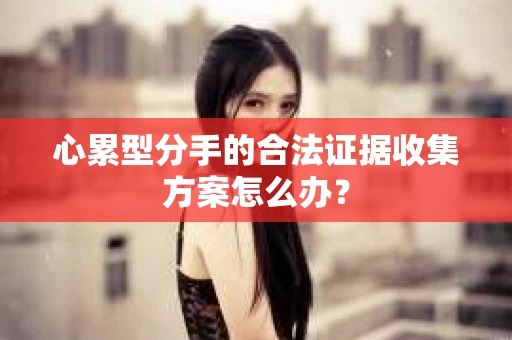 心累型分手的合法证据收集方案怎么办？