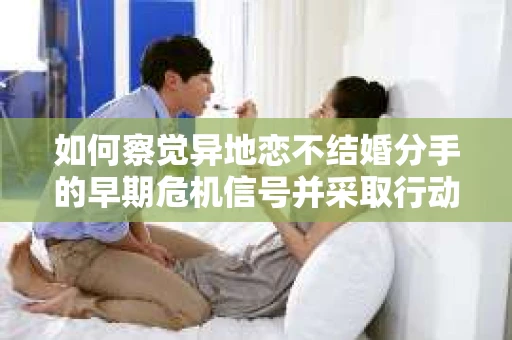 如何察觉异地恋不结婚分手的早期危机信号并采取行动？