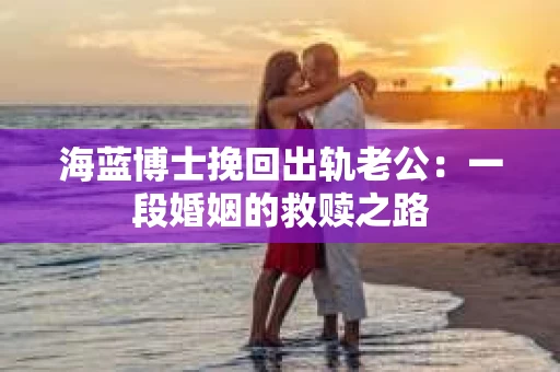 海蓝博士挽回出轨老公：一段婚姻的救赎之路