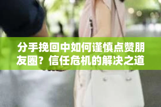 分手挽回中如何谨慎点赞朋友圈？信任危机的解决之道