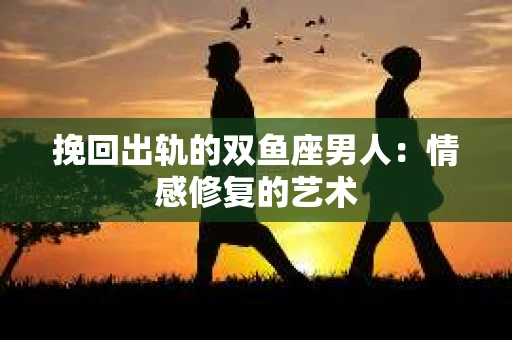 挽回出轨的双鱼座男人：情感修复的艺术