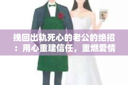 挽回出轨死心的老公的绝招：用心重建信任，重燃爱情火花