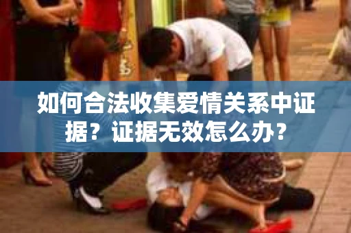 如何合法收集爱情关系中证据?证据无效怎么办? 如何合法收集爱情关系中证据?证据无效怎么办?