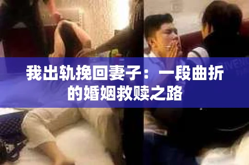 我出轨挽回妻子：一段曲折的婚姻救赎之路