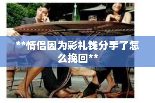 **情侣因为彩礼钱分手了怎么挽回**