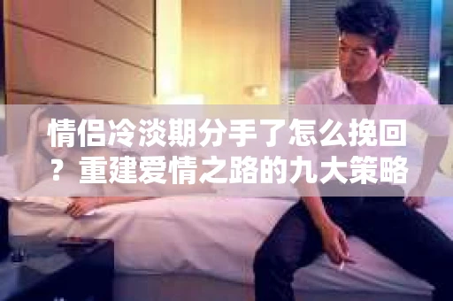 情侣冷淡期分手了怎么挽回？重建爱情之路的九大策略