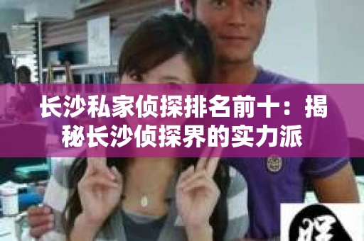 长沙私家侦探排名前十：揭秘长沙侦探界的实力派