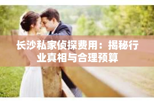 长沙私家侦探费用：揭秘行业真相与合理预算