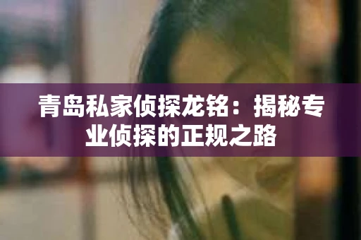青岛私家侦探龙铭：揭秘专业侦探的正规之路