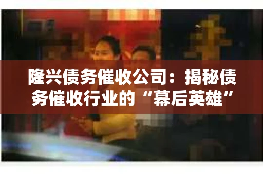 隆兴债务催收公司：揭秘债务催收行业的“幕后英雄”