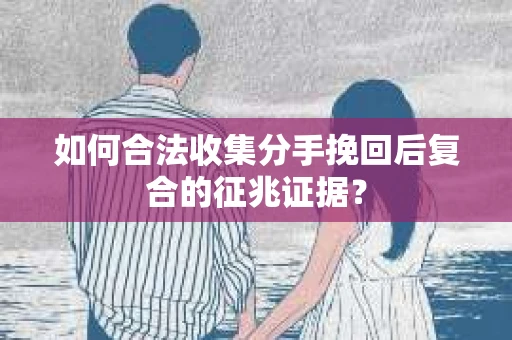 如何合法收集分手挽回后复合的征兆证据？