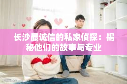 长沙最诚信的私家侦探：揭秘他们的故事与专业