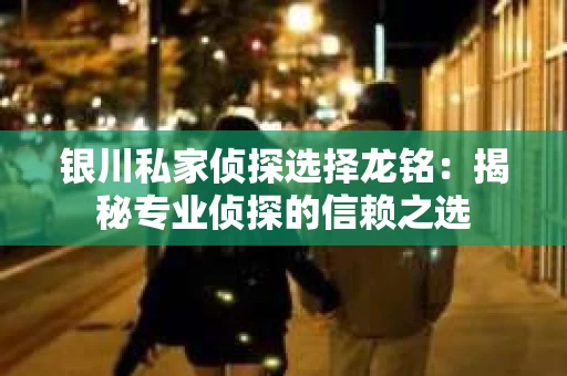 银川私家侦探选择龙铭：揭秘专业侦探的信赖之选