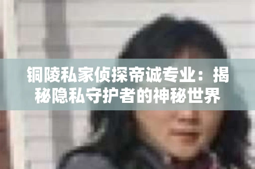 铜陵私家侦探帝诚专业：揭秘隐私守护者的神秘世界