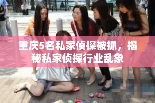 重庆5名私家侦探被抓，揭秘私家侦探行业乱象