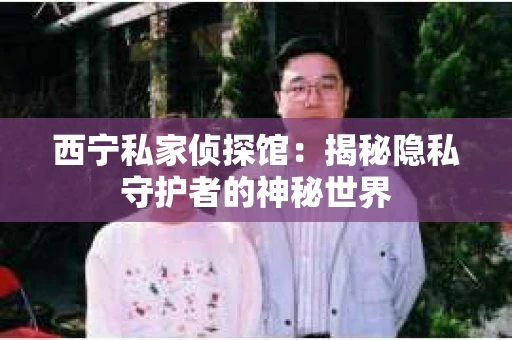 西宁私家侦探馆：揭秘隐私守护者的神秘世界