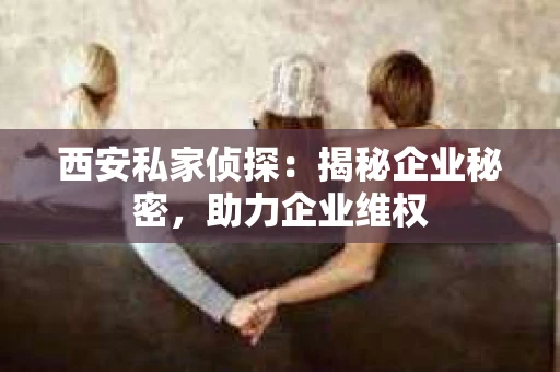 西安私家侦探：揭秘企业秘密，助力企业维权