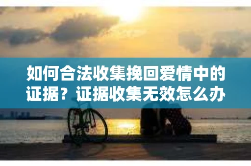 如何合法收集挽回爱情中的证据?证据收集无效怎么办? 如何合法收集挽回爱情中的证据?证据收集无效怎么办?