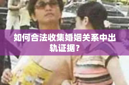 如何合法收集婚姻关系中出轨证据？