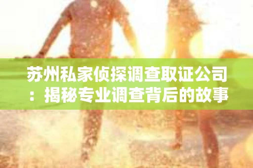 苏州私家侦探调查取证公司：揭秘专业调查背后的故事