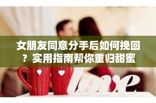 女朋友同意分手后如何挽回？实用指南帮你重归甜蜜
