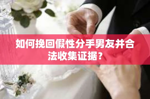 如何挽回假性分手男友并合法收集证据？