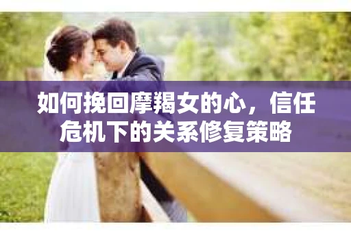 如何挽回摩羯女的心，信任危机下的关系修复策略