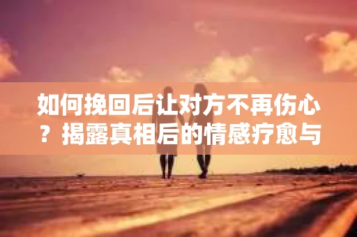 如何挽回后让对方不再伤心？揭露真相后的情感疗愈与前行计划
